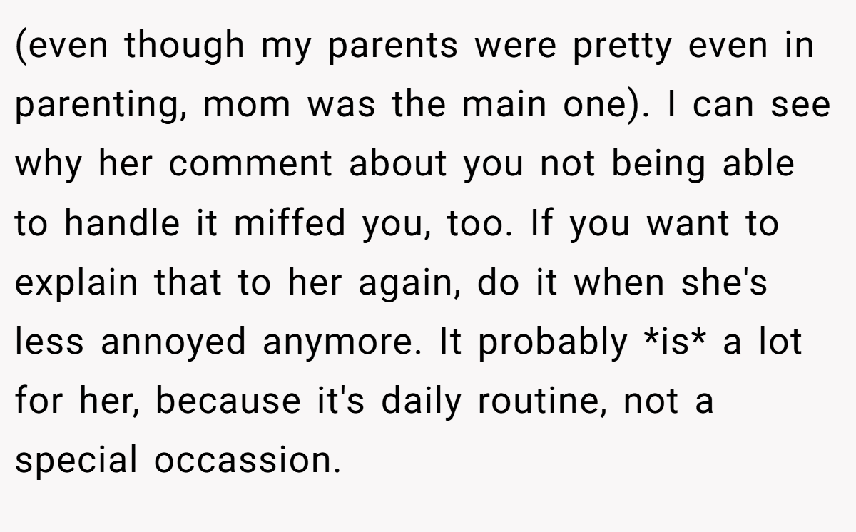 (even though my parents were pretty even in parenting, mom was the main one). I can see why her comment about you not being able to handle it miffed you, too. If you want to explain that to her again, do it when she's less annoyed anymore. It probably *is* a lot for her, because it's daily routine, not a special occassion.