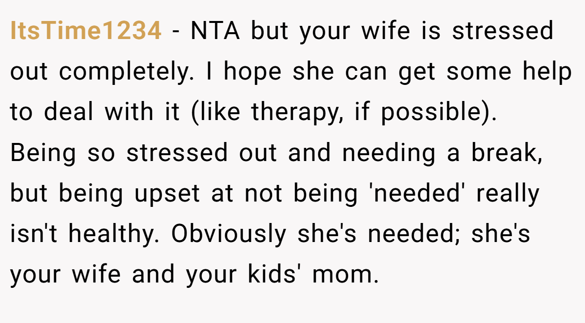 ItsTime1234 − NTA but your wife is stressed out completely. I hope she can get some help to deal with it (like therapy, if possible). Being so stressed out and needing a break, but being upset at not being 'needed' really isn't healthy. Obviously she's needed; she's your wife and your kids' mom.