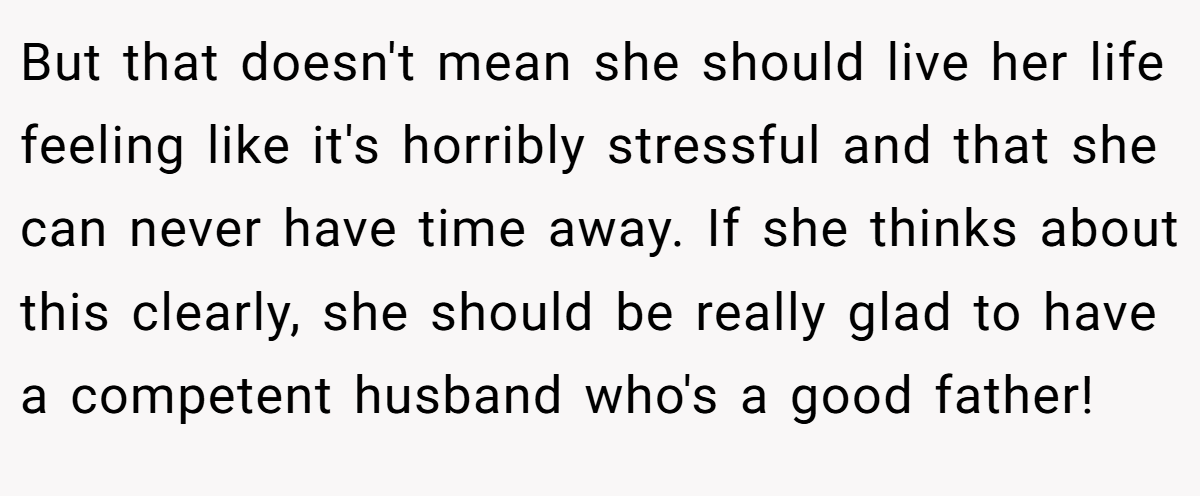 But that doesn't mean she should live her life feeling like it's horribly stressful and that she can never have time away. If she thinks about this clearly, she should be really glad to have a competent husband who's a good father!