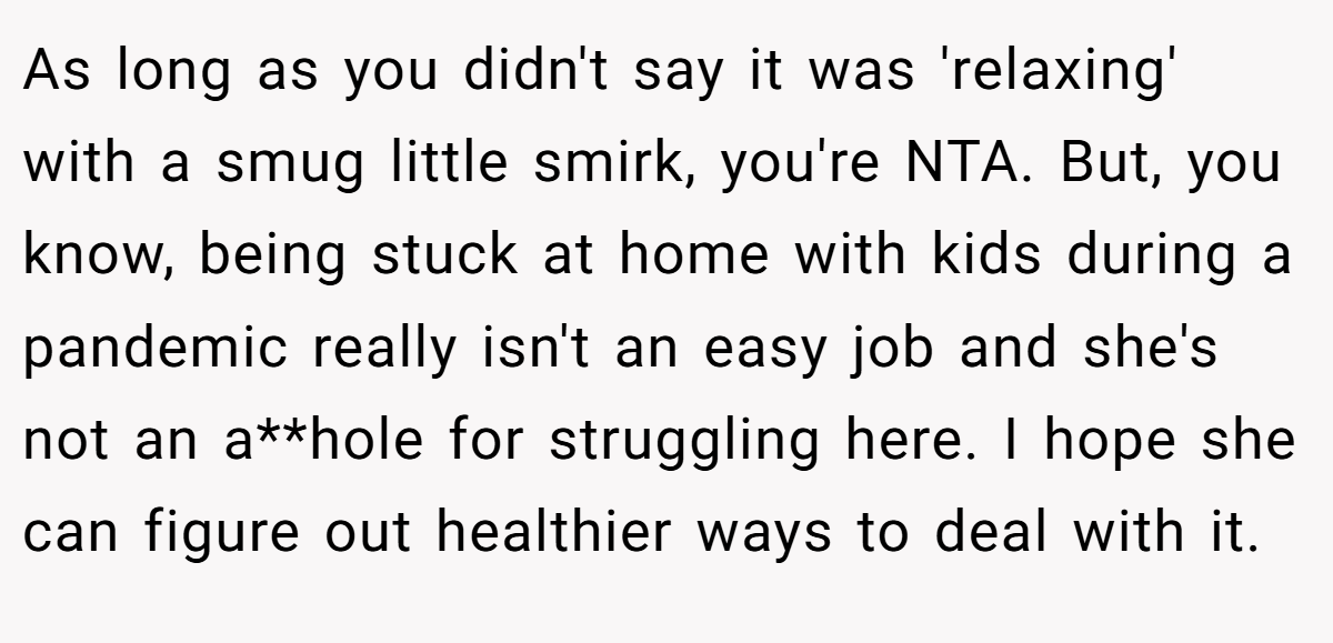 As long as you didn't say it was 'relaxing' with a smug little smirk, you're NTA. But, you know, being stuck at home with kids during a pandemic really isn't an easy job and she's not an a**hole for struggling here. I hope she can figure out healthier ways to deal with it.
