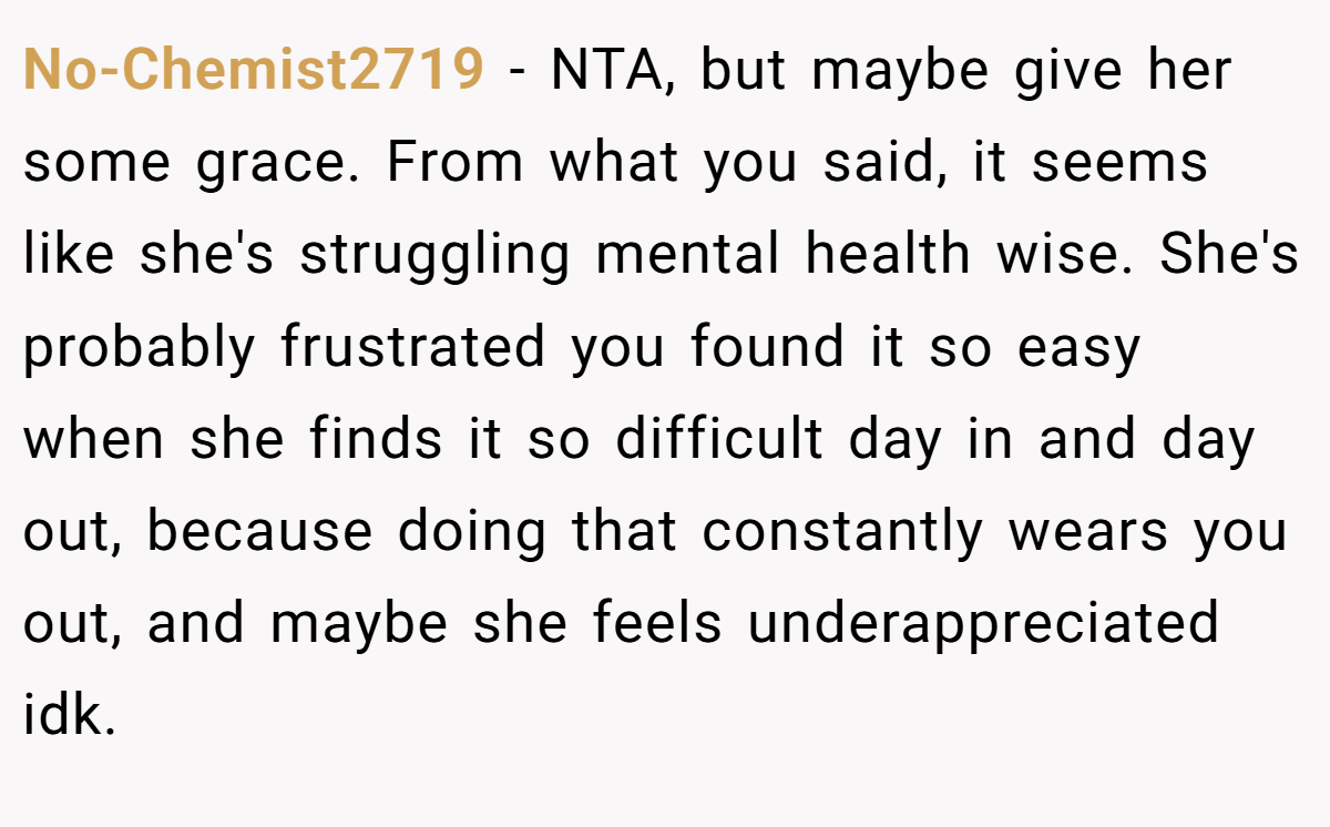 No-Chemist2719 − NTA, but maybe give her some grace. From what you said, it seems like she's struggling mental health wise. She's probably frustrated you found it so easy when she finds it so difficult day in and day out, because doing that constantly wears you out, and maybe she feels underappreciated idk.