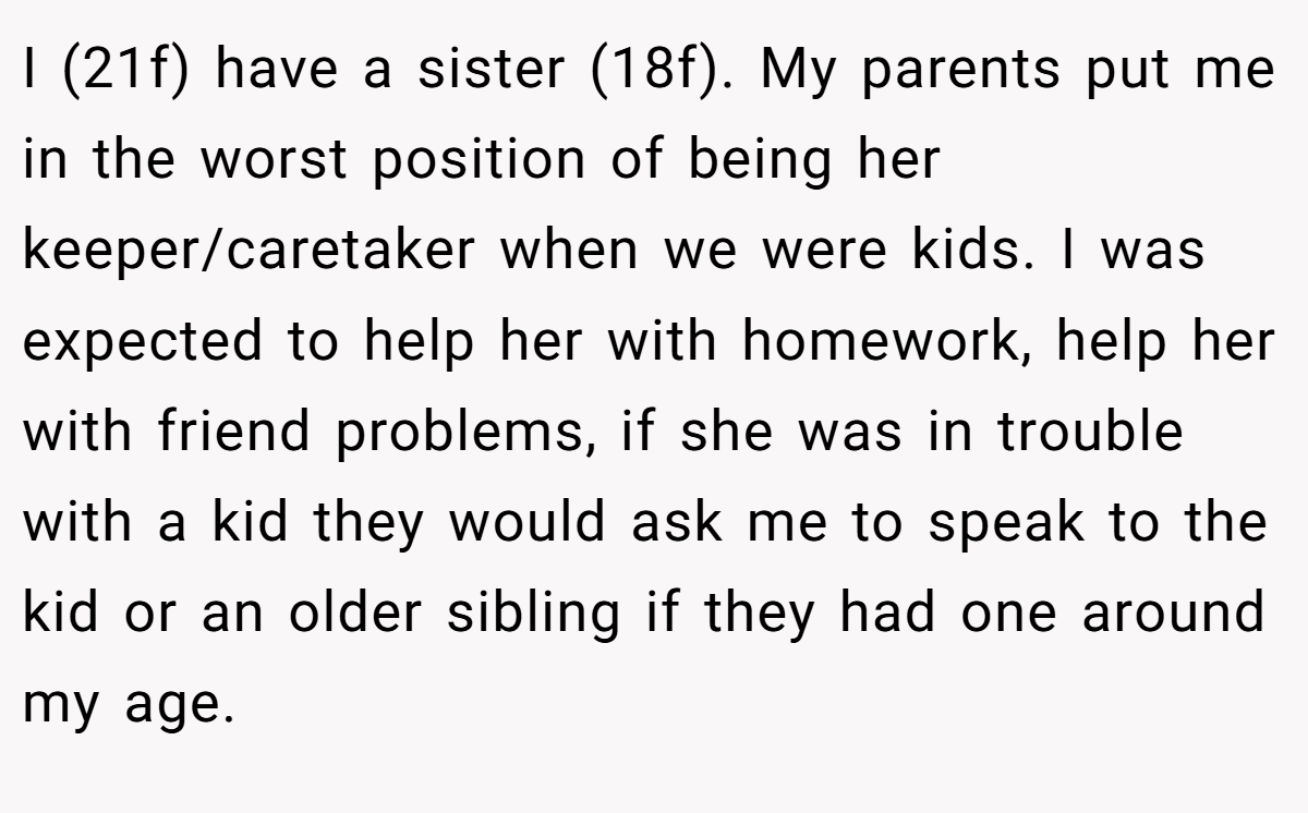 I (21f) have a sister (18f). My parents put me in the worst position of being her keeper/caretaker when we were kids. I was expected to help her with homework, help her with friend problems, if she was in trouble with a kid they would ask me to speak to the kid or an older sibling if they had one around my age.