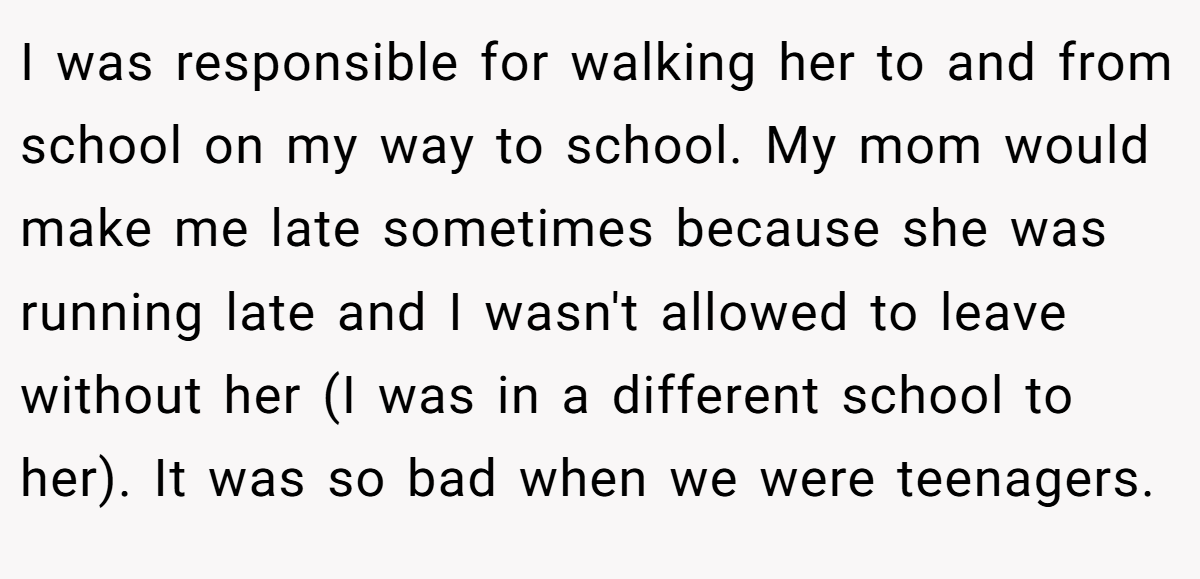 I was responsible for walking her to and from school on my way to school. My mom would make me late sometimes because she was running late and I wasn't allowed to leave without her (I was in a different school to her). It was so bad when we were teenagers.
