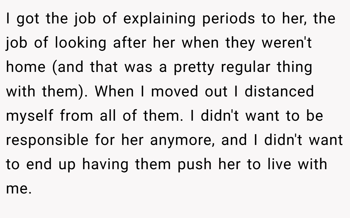 I got the job of explaining periods to her, the job of looking after her when they weren't home (and that was a pretty regular thing with them). When I moved out I distanced myself from all of them. I didn't want to be responsible for her anymore, and I didn't want to end up having them push her to live with me.