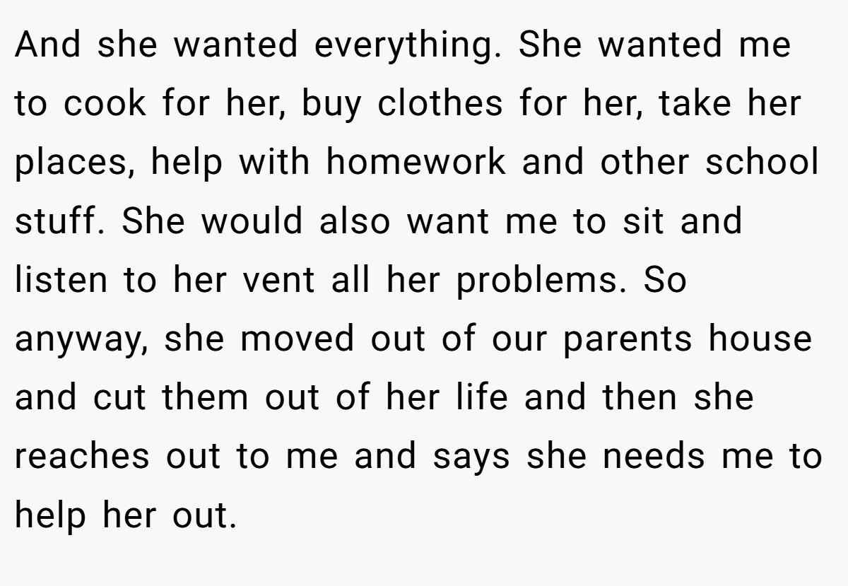 And she wanted everything. She wanted me to cook for her, buy clothes for her, take her places, help with homework and other school stuff. She would also want me to sit and listen to her vent all her problems. So anyway, she moved out of our parents house and cut them out of her life and then she reaches out to me and says she needs me to help her out.