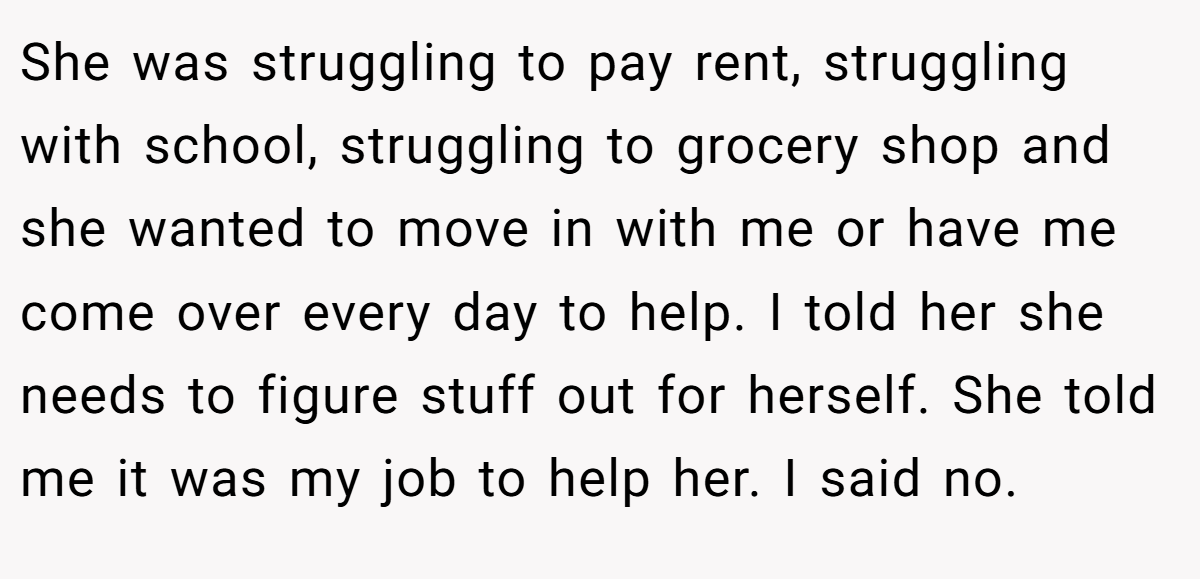 She was struggling to pay rent, struggling with school, struggling to grocery shop and she wanted to move in with me or have me come over every day to help. I told her she needs to figure stuff out for herself. She told me it was my job to help her. I said no.