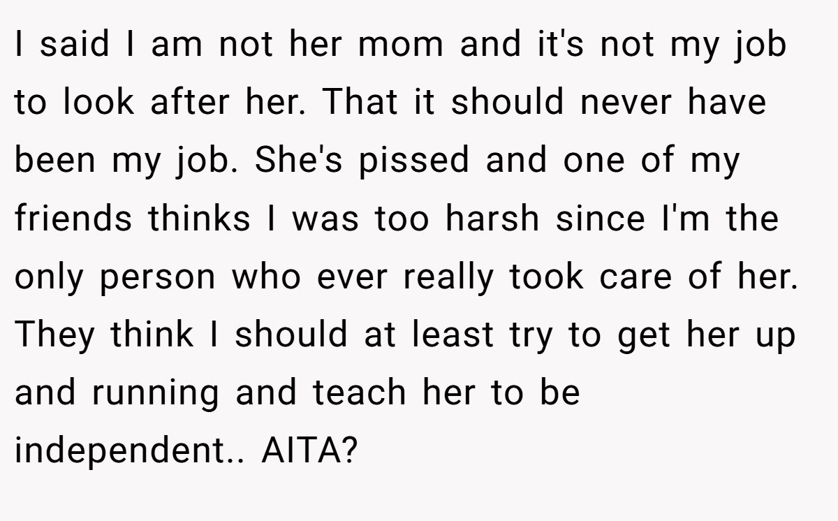 I said I am not her mom and it's not my job to look after her. That it should never have been my job. She's pissed and one of my friends thinks I was too harsh since I'm the only person who ever really took care of her. They think I should at least try to get her up and running and teach her to be independent.. AITA?