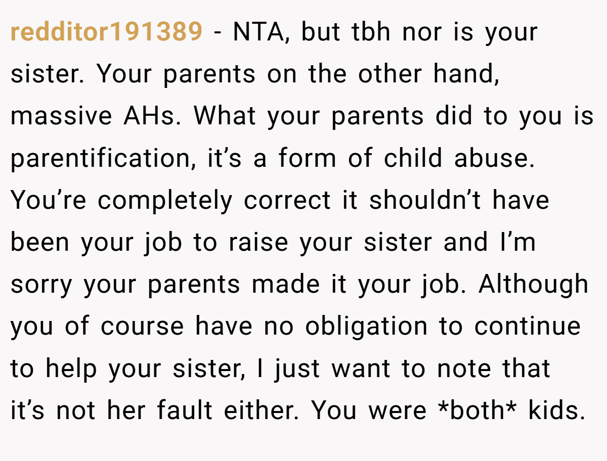 redditor191389 - NTA, but tbh nor is your sister. Your parents on the other hand, massive AHs. What your parents did to you is parentification, it’s a form of child abuse. You’re completely correct it shouldn’t have been your job to raise your sister and I’m sorry your parents made it your job. Although you of course have no obligation to continue to help your sister, I just want to note that it’s not her fault either. You were *both* kids.