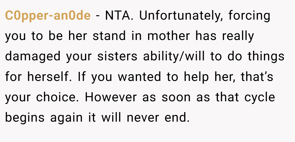 C0pper-an0de - NTA. Unfortunately, forcing you to be her stand in mother has really damaged your sisters ability/will to do things for herself. If you wanted to help her, that’s your choice. However as soon as that cycle begins again it will never end.