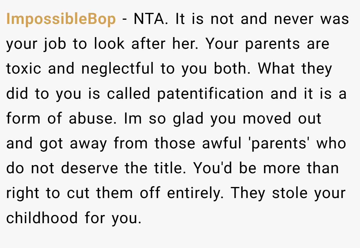 ImpossibleBop - NTA. It is not and never was your job to look after her. Your parents are toxic and neglectful to you both. What they did to you is called patentification and it is a form of abuse. Im so glad you moved out and got away from those awful 'parents' who do not deserve the title. You'd be more than right to cut them off entirely. They stole your childhood for you.