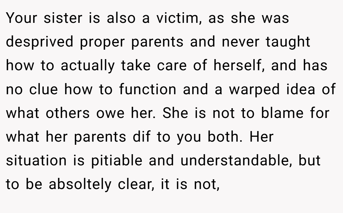 Your sister is also a victim, as she was desprived proper parents and never taught how to actually take care of herself, and has no clue how to function and a warped idea of what others owe her. She is not to blame for what her parents dif to you both. Her situation is pitiable and understandable, but to be absoltely clear, it is not,