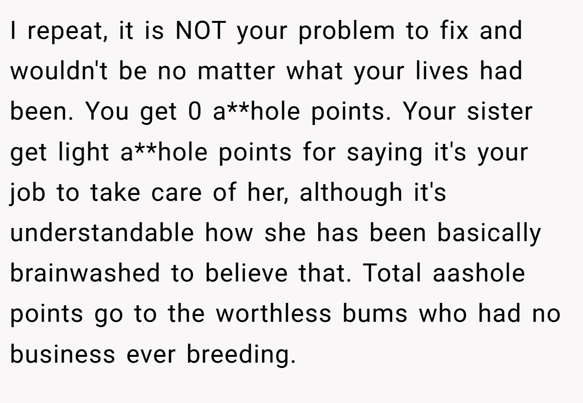 I repeat, it is NOT your problem to fix and wouldn't be no matter what your lives had been. You get 0 a**hole points. Your sister get light a**hole points for saying it's your job to take care of her, although it's understandable how she has been basically brainwashed to believe that. Total aashole points go to the worthless bums who had no business ever breeding.