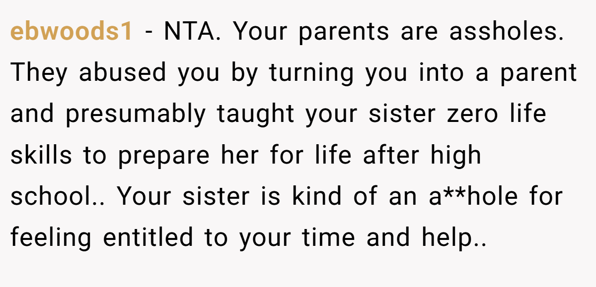 ebwoods1 - NTA. Your parents are assholes. They abused you by turning you into a parent and presumably taught your sister zero life skills to prepare her for life after high school.. Your sister is kind of an a**hole for feeling entitled to your time and help..