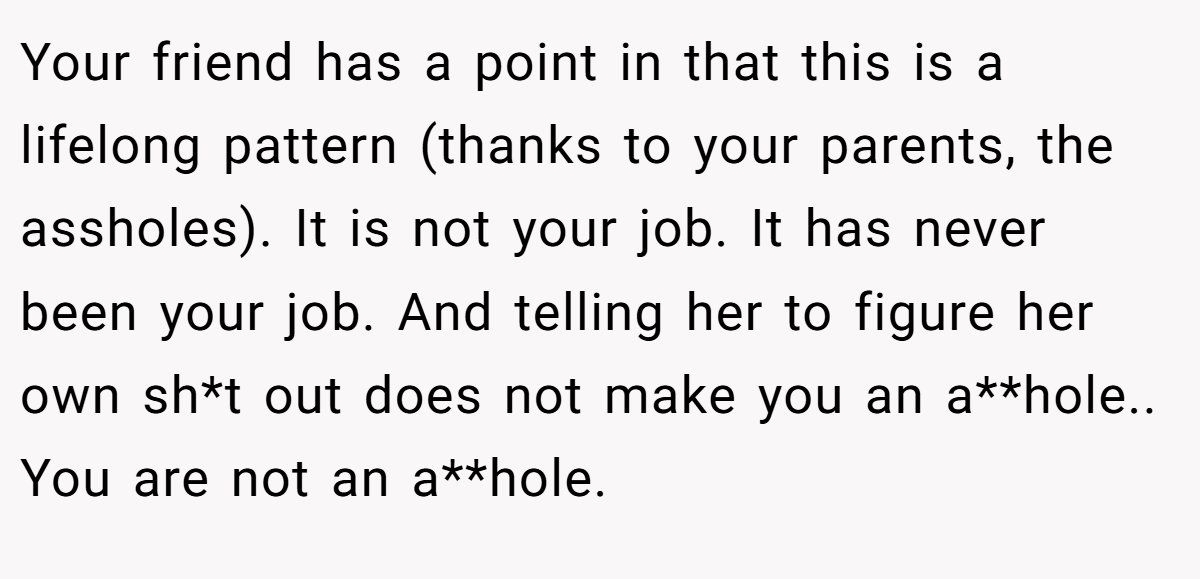 Your friend has a point in that this is a lifelong pattern (thanks to your parents, the assholes). It is not your job. It has never been your job. And telling her to figure her own sh*t out does not make you an a**hole.. You are not an a**hole.
