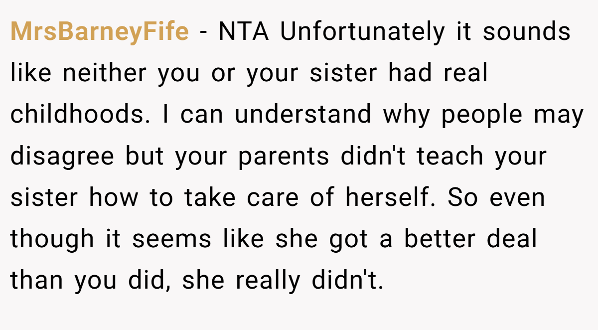MrsBarneyFife - NTA Unfortunately it sounds like neither you or your sister had real childhoods. I can understand why people may disagree but your parents didn't teach your sister how to take care of herself. So even though it seems like she got a better deal than you did, she really didn't.