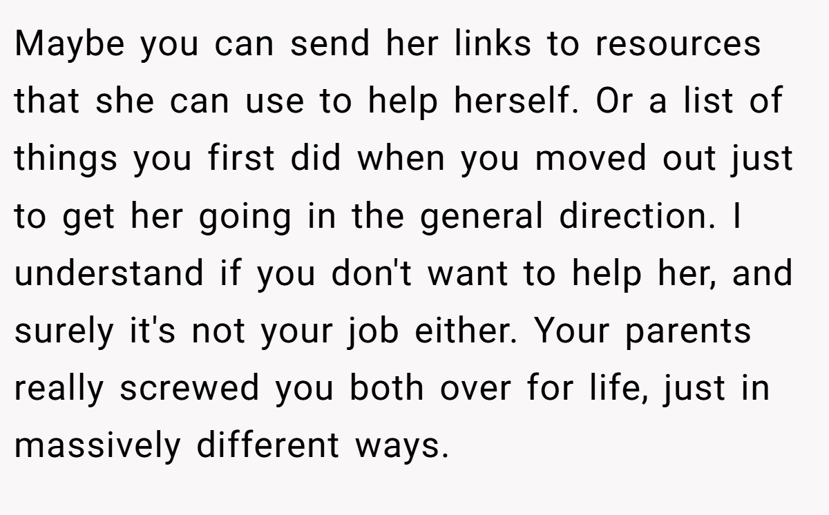 Maybe you can send her links to resources that she can use to help herself. Or a list of things you first did when you moved out just to get her going in the general direction. I understand if you don't want to help her, and surely it's not your job either. Your parents really screwed you both over for life, just in massively different ways.