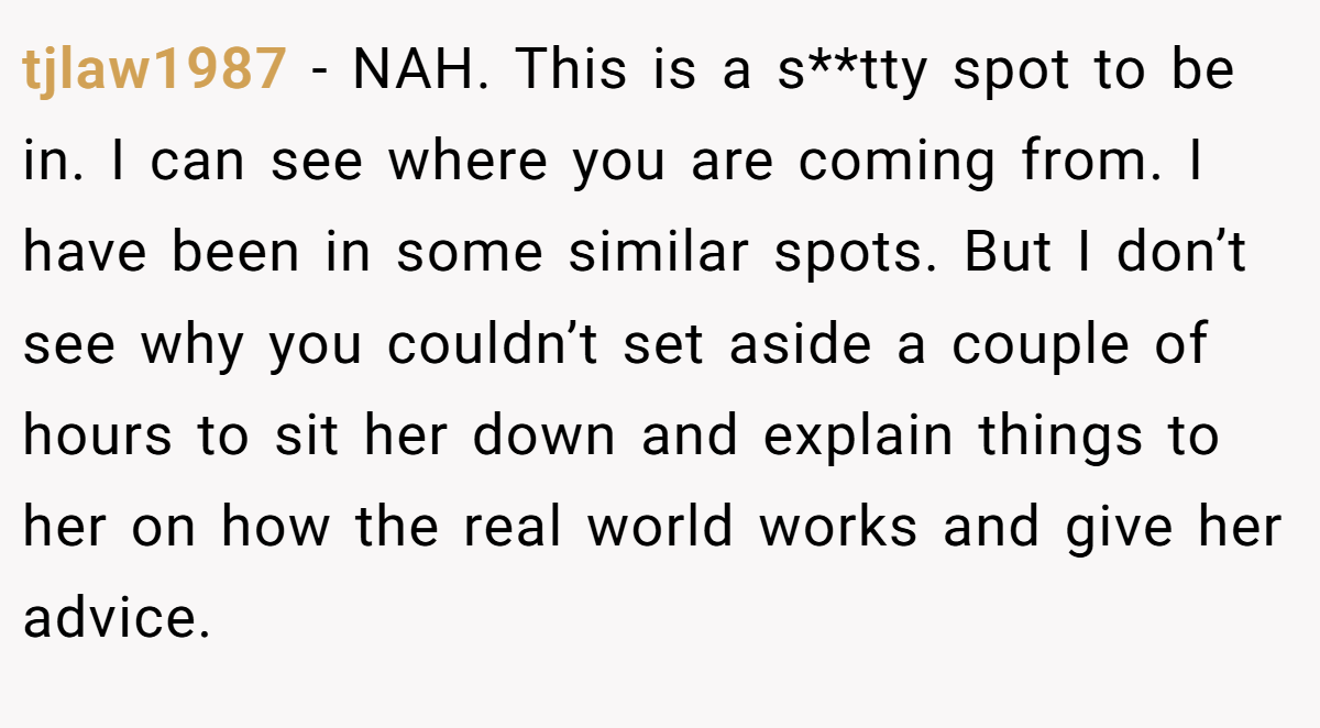 tjlaw1987 - NAH. This is a s**tty spot to be in. I can see where you are coming from. I have been in some similar spots. But I don’t see why you couldn’t set aside a couple of hours to sit her down and explain things to her on how the real world works and give her advice.