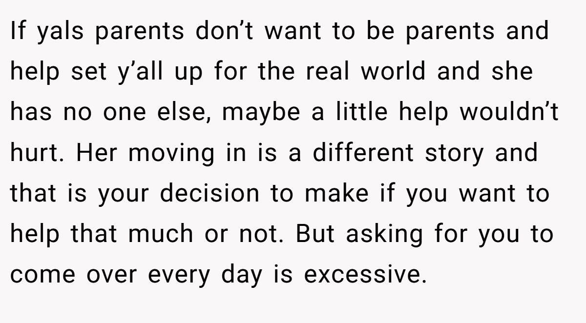 If yals parents don’t want to be parents and help set y’all up for the real world and she has no one else, maybe a little help wouldn’t hurt. Her moving in is a different story and that is your decision to make if you want to help that much or not. But asking for you to come over every day is excessive.