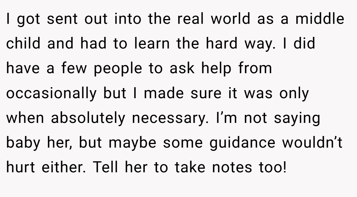 I got sent out into the real world as a middle child and had to learn the hard way. I did have a few people to ask help from occasionally but I made sure it was only when absolutely necessary. I’m not saying baby her, but maybe some guidance wouldn’t hurt either. Tell her to take notes too!