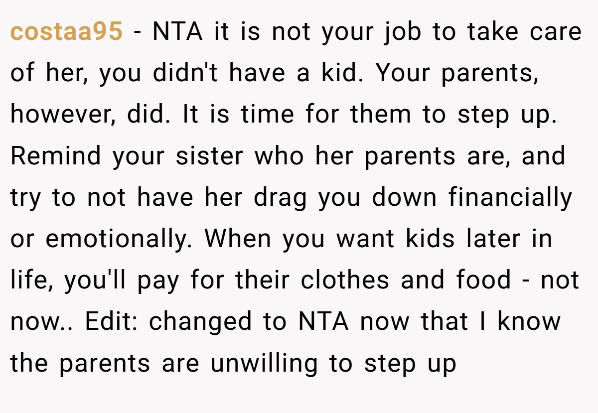 costaa95 - NTA it is not your job to take care of her, you didn't have a kid. Your parents, however, did. It is time for them to step up. Remind your sister who her parents are, and try to not have her drag you down financially or emotionally. When you want kids later in life, you'll pay for their clothes and food - not now.. Edit: changed to NTA now that I know the parents are unwilling to step up