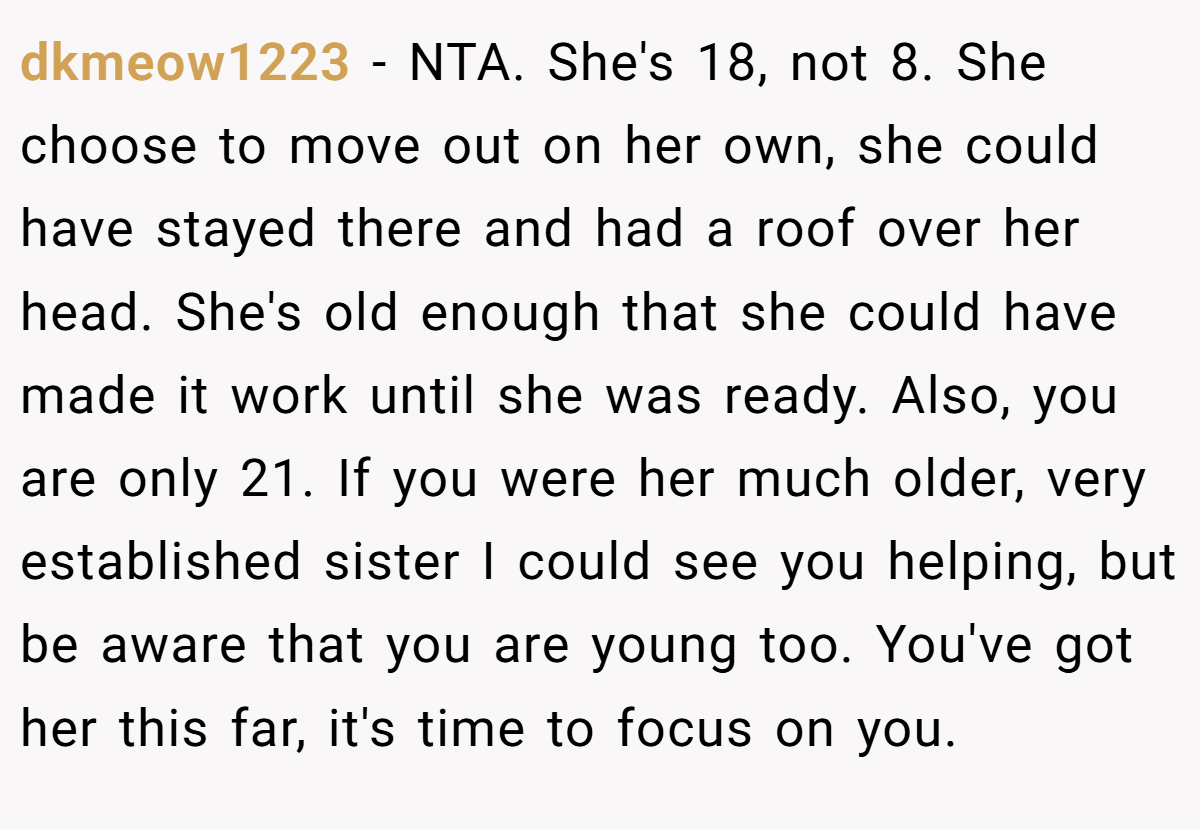 dkmeow1223 - NTA. She's 18, not 8. She choose to move out on her own, she could have stayed there and had a roof over her head. She's old enough that she could have made it work until she was ready. Also, you are only 21. If you were her much older, very established sister I could see you helping, but be aware that you are young too. You've got her this far, it's time to focus on you.