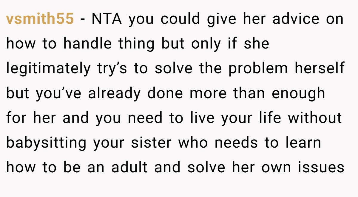 vsmith55 - NTA you could give her advice on how to handle thing but only if she legitimately try’s to solve the problem herself but you’ve already done more than enough for her and you need to live your life without babysitting your sister who needs to learn how to be an adult and solve her own issues