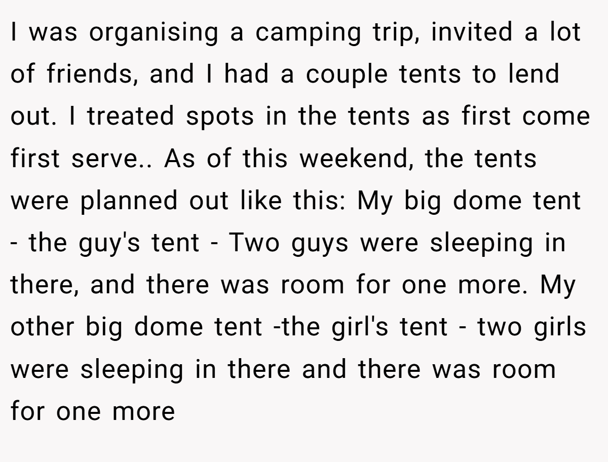 I was organising a camping trip, invited a lot of friends, and I had a couple tents to lend out. I treated spots in the tents as first come first serve.. As of this weekend, the tents were planned out like this: My big dome tent - the guy's tent - Two guys were sleeping in there, and there was room for one more. My other big dome tent -the girl's tent - two girls were sleeping in there and there was room for one more