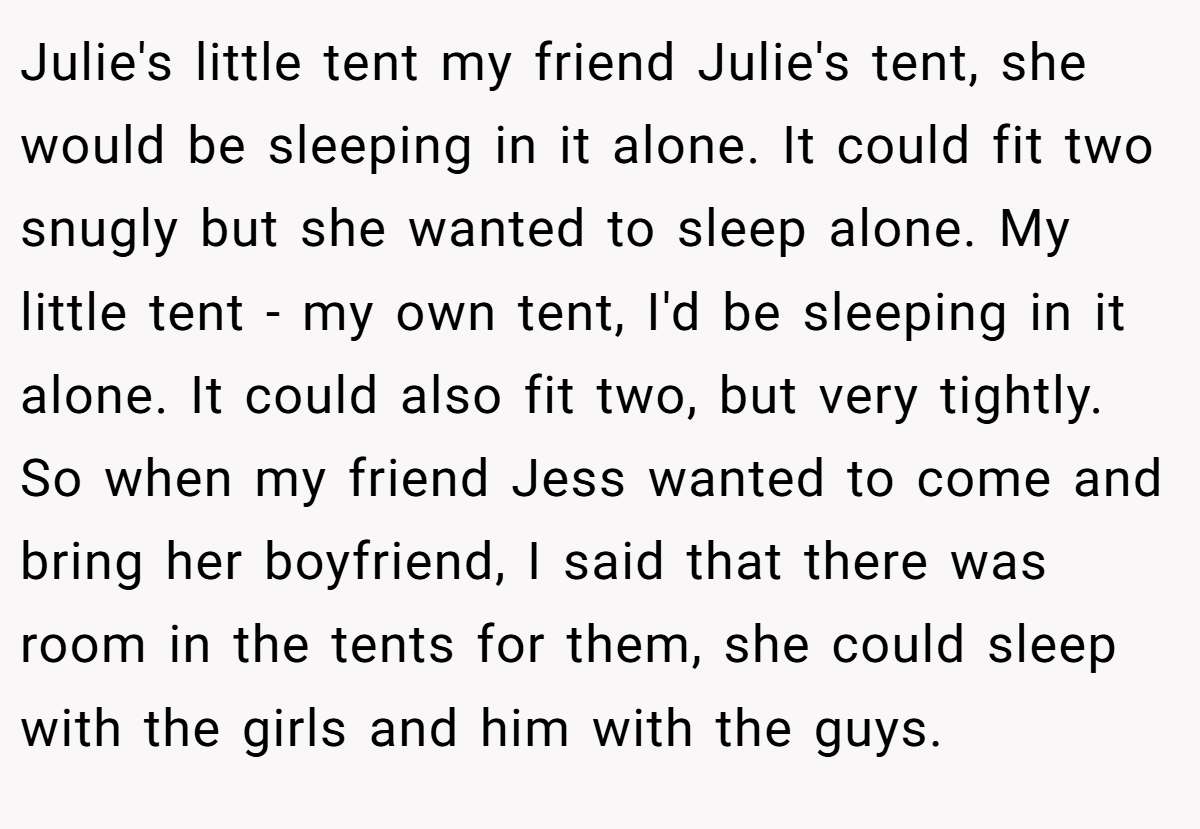 Julie's little tent my friend Julie's tent, she would be sleeping in it alone. It could fit two snugly but she wanted to sleep alone. My little tent - my own tent, I'd be sleeping in it alone. It could also fit two, but very tightly. So when my friend Jess wanted to come and bring her boyfriend, I said that there was room in the tents for them, she could sleep with the girls and him with the guys.