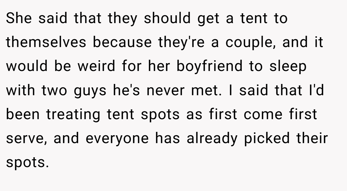 She said that they should get a tent to themselves because they're a couple, and it would be weird for her boyfriend to sleep with two guys he's never met. I said that I'd been treating tent spots as first come first serve, and everyone has already picked their spots.