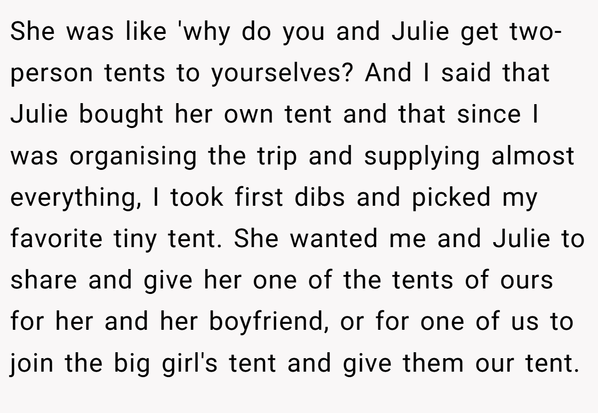 She was like 'why do you and Julie get two-person tents to yourselves? And I said that Julie bought her own tent and that since I was organising the trip and supplying almost everything, I took first dibs and picked my favorite tiny tent. She wanted me and Julie to share and give her one of the tents of ours for her and her boyfriend, or for one of us to join the big girl's tent and give them our tent.