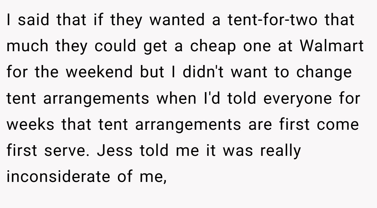 I said that if they wanted a tent-for-two that much they could get a cheap one at Walmart for the weekend but I didn't want to change tent arrangements when I'd told everyone for weeks that tent arrangements are first come first serve. Jess told me it was really inconsiderate of me,