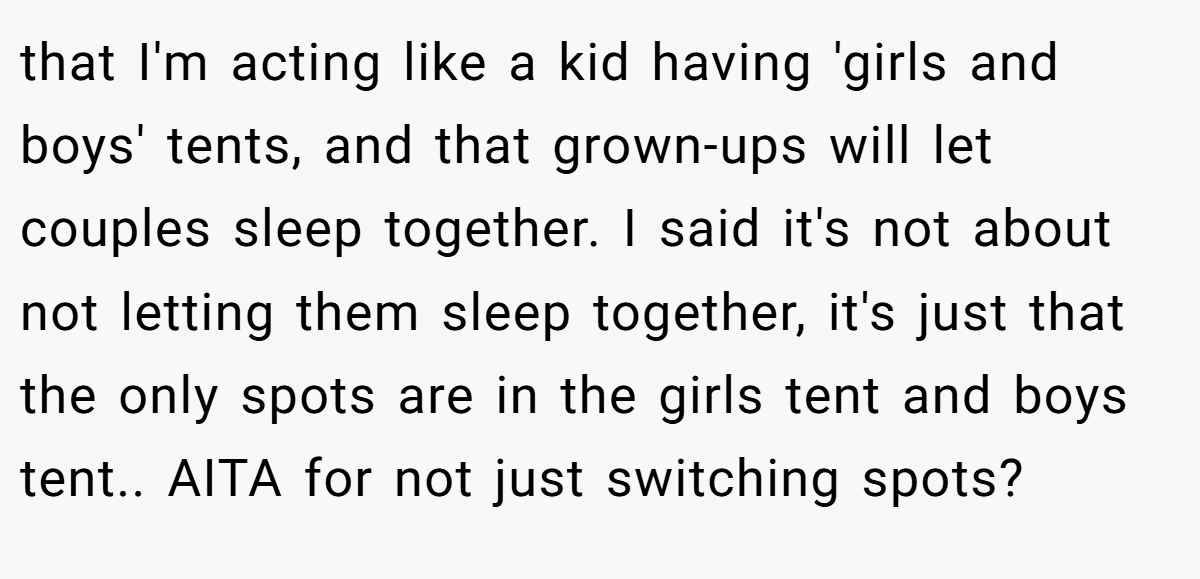 that I'm acting like a kid having 'girls and boys' tents, and that grown-ups will let couples sleep together. I said it's not about not letting them sleep together, it's just that the only spots are in the girls tent and boys tent.. AITA for not just switching spots?
