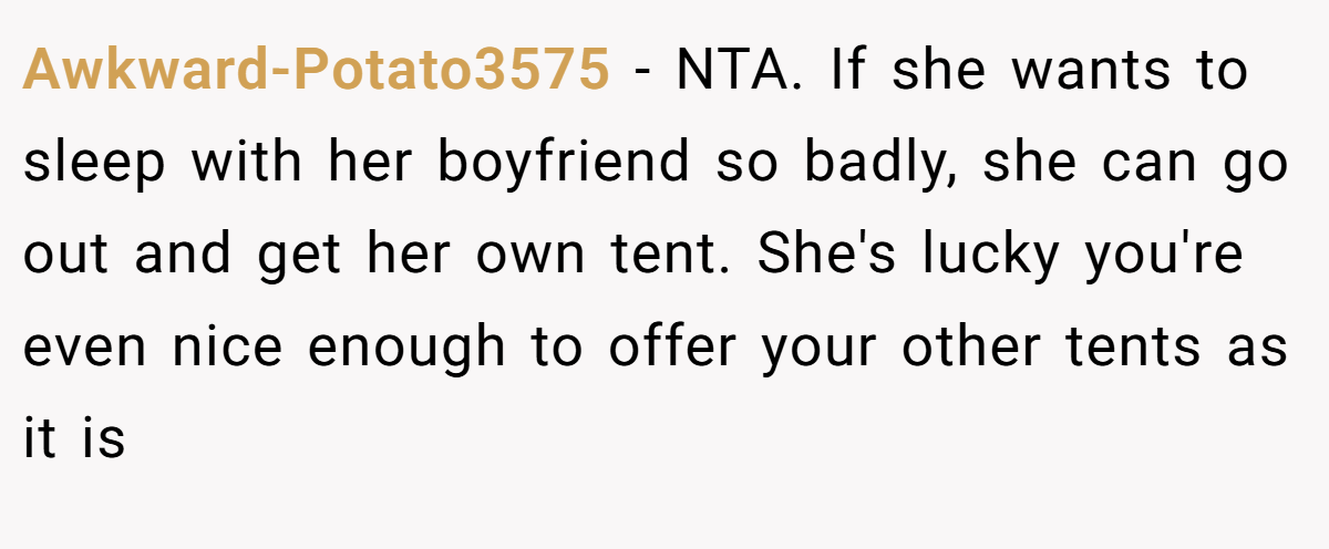 Awkward-Potato3575 - NTA. If she wants to sleep with her boyfriend so badly, she can go out and get her own tent. She's lucky you're even nice enough to offer your other tents as it is