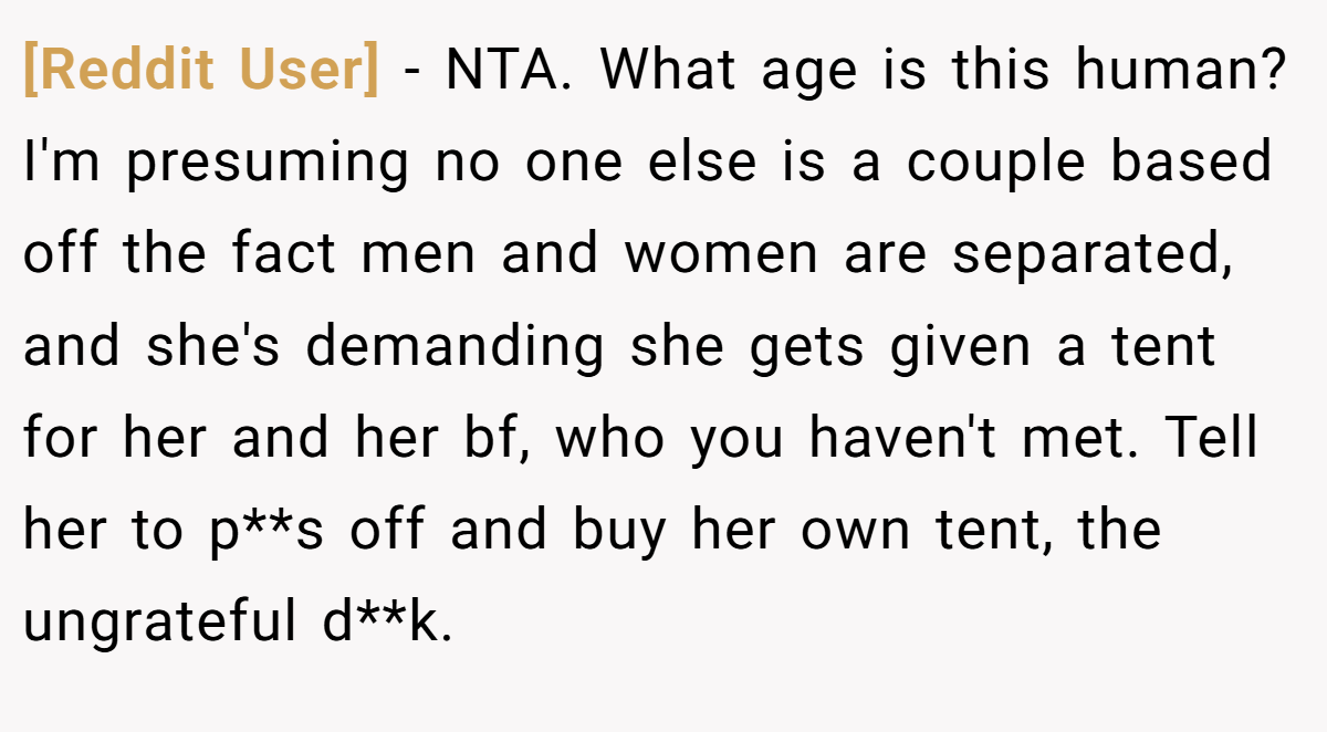 [Reddit User] - NTA. What age is this human? I'm presuming no one else is a couple based off the fact men and women are separated, and she's demanding she gets given a tent for her and her bf, who you haven't met. Tell her to p**s off and buy her own tent, the ungrateful d**k.