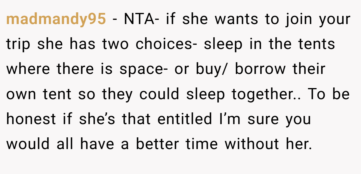 madmandy95 - NTA- if she wants to join your trip she has two choices- sleep in the tents where there is space- or buy/ borrow their own tent so they could sleep together.. To be honest if she’s that entitled I’m sure you would all have a better time without her.