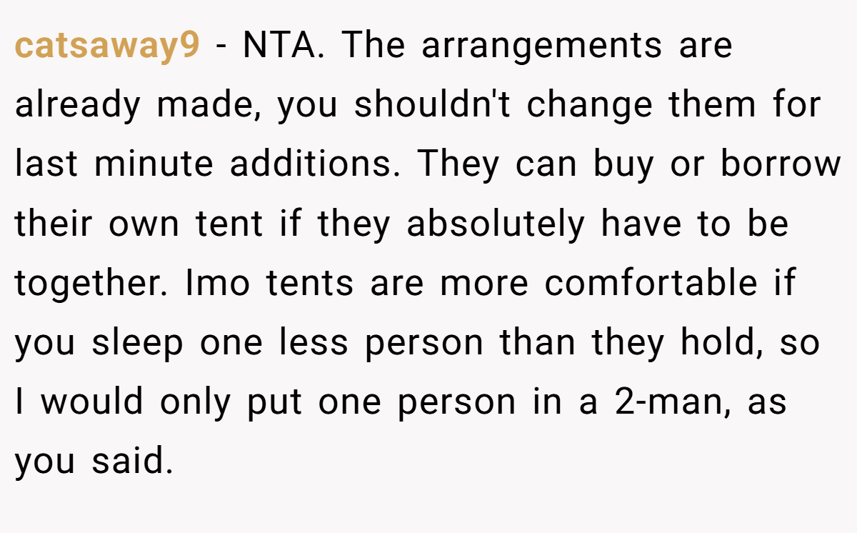 catsaway9 - NTA. The arrangements are already made, you shouldn't change them for last minute additions. They can buy or borrow their own tent if they absolutely have to be together. Imo tents are more comfortable if you sleep one less person than they hold, so I would only put one person in a 2-man, as you said.