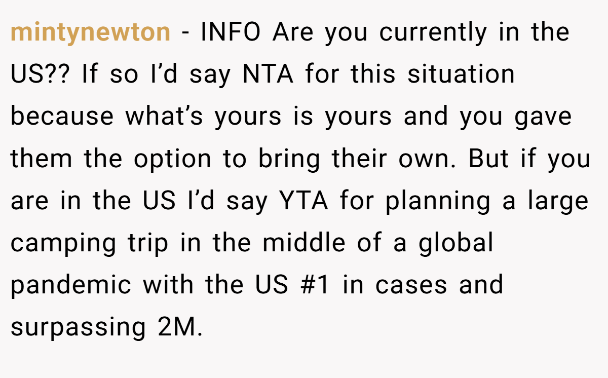 mintynewton - INFO Are you currently in the US?? If so I’d say NTA for this situation because what’s yours is yours and you gave them the option to bring their own. But if you are in the US I’d say YTA for planning a large camping trip in the middle of a global pandemic with the US #1 in cases and surpassing 2M.