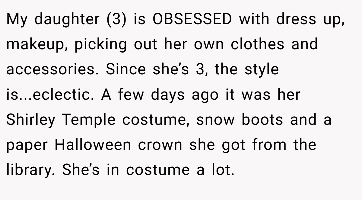 My daughter (3) is OBSESSED with dress up, makeup, picking out her own clothes and accessories. Since she’s 3, the style is...eclectic. A few days ago it was her Shirley Temple costume, snow boots and a paper Halloween crown she got from the library. She’s in costume a lot.