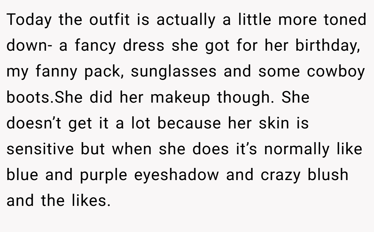 Today the outfit is actually a little more toned down- a fancy dress she got for her birthday, my fanny pack, sunglasses and some cowboy boots.She did her makeup though. She doesn’t get it a lot because her skin is sensitive but when she does it’s normally like blue and purple eyeshadow and crazy blush and the likes.
