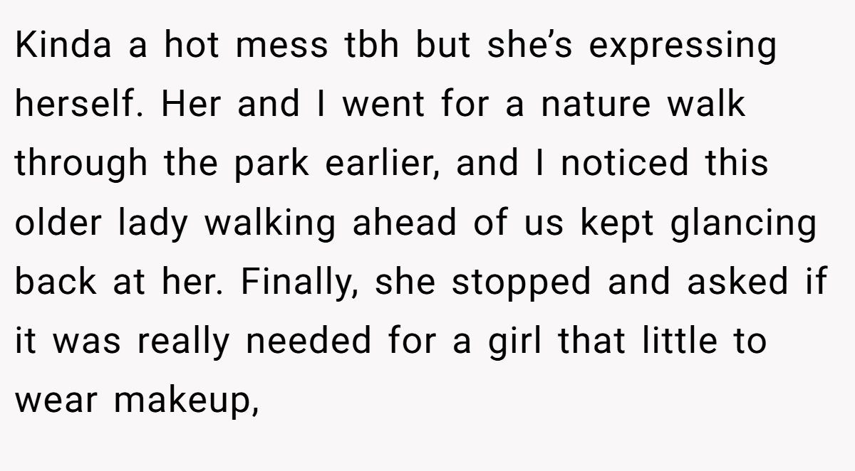 Kinda a hot mess tbh but she’s expressing herself. Her and I went for a nature walk through the park earlier, and I noticed this older lady walking ahead of us kept glancing back at her. Finally, she stopped and asked if it was really needed for a girl that little to wear makeup,