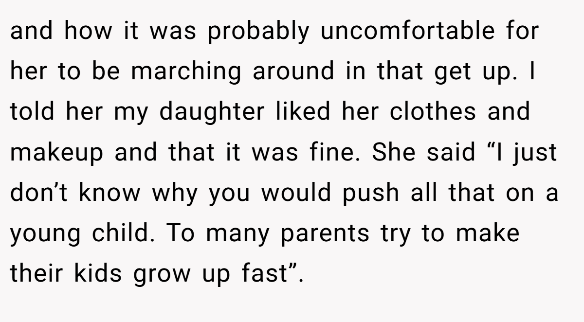 and how it was probably uncomfortable for her to be marching around in that get up. I told her my daughter liked her clothes and makeup and that it was fine. She said “I just don’t know why you would push all that on a young child. To many parents try to make their kids grow up fast”.