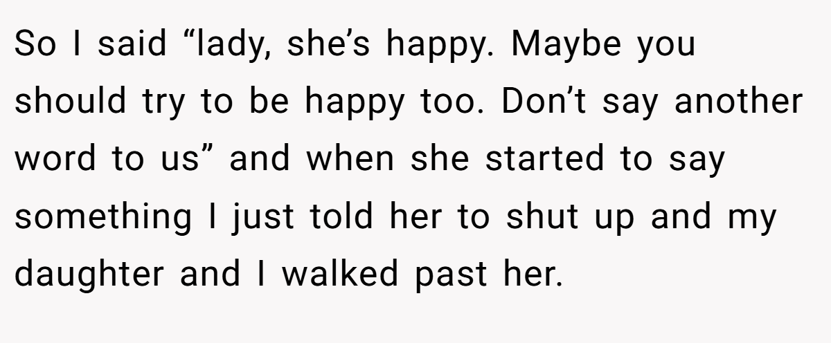 So I said “lady, she’s happy. Maybe you should try to be happy too. Don’t say another word to us” and when she started to say something I just told her to shut up and my daughter and I walked past her.