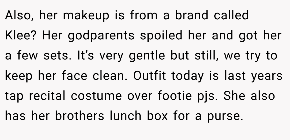 Also, her makeup is from a brand called Klee? Her godparents spoiled her and got her a few sets. It’s very gentle but still, we try to keep her face clean. Outfit today is last years tap recital costume over footie pjs. She also has her brothers lunch box for a purse.
