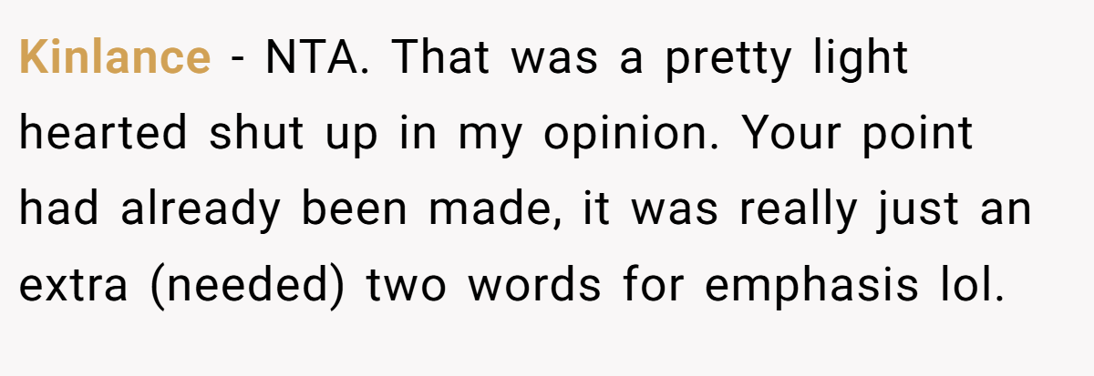 Kinlance − NTA. That was a pretty light hearted shut up in my opinion. Your point had already been made, it was really just an extra (needed) two words for emphasis lol.