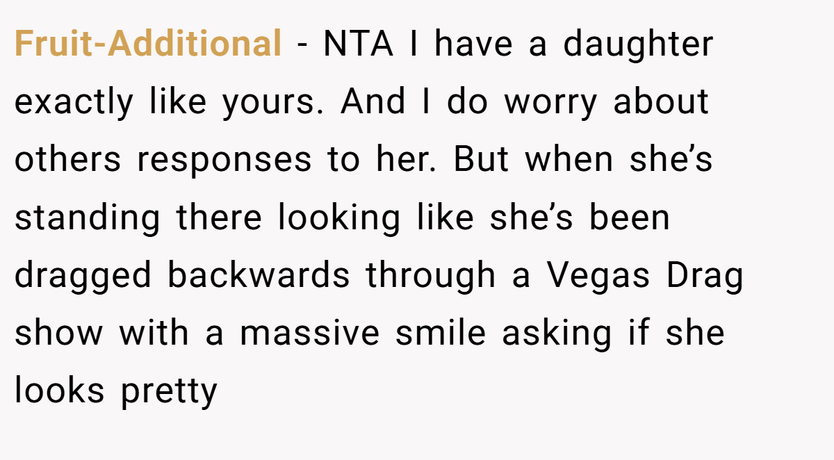 Fruit-Additional − NTA I have a daughter exactly like yours. And I do worry about others responses to her. But when she’s standing there looking like she’s been dragged backwards through a Vegas Drag show with a massive smile asking if she looks pretty