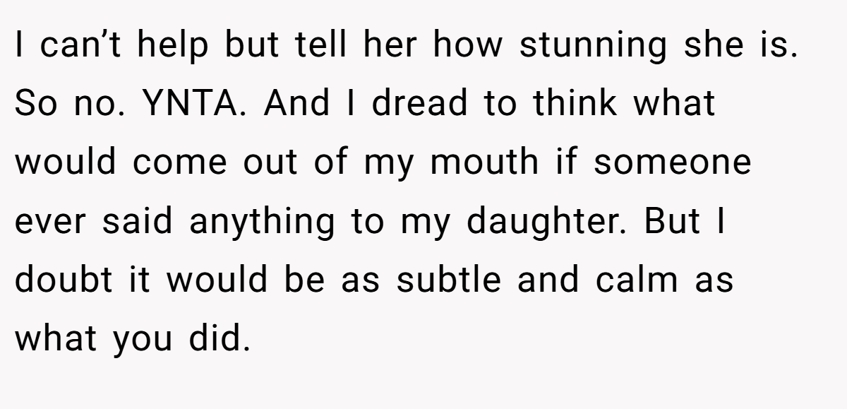 I can’t help but tell her how stunning she is. So no. YNTA. And I dread to think what would come out of my mouth if someone ever said anything to my daughter. But I doubt it would be as subtle and calm as what you did.