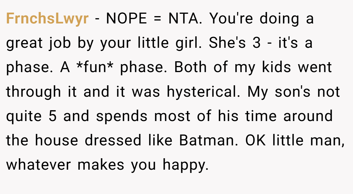 FrnchsLwyr − NOPE = NTA. You're doing a great job by your little girl. She's 3 - it's a phase. A *fun* phase. Both of my kids went through it and it was hysterical. My son's not quite 5 and spends most of his time around the house dressed like Batman. OK little man, whatever makes you happy.