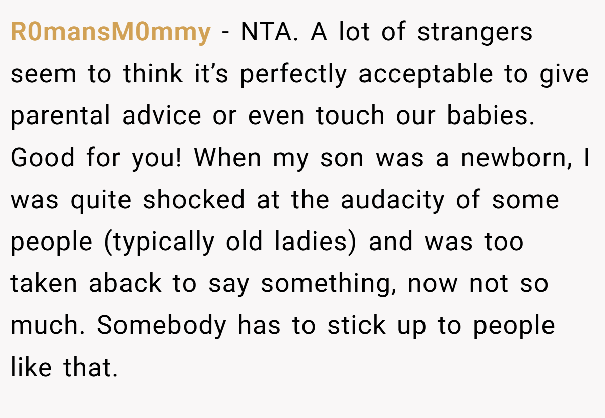 R0mansM0mmy − NTA. A lot of strangers seem to think it’s perfectly acceptable to give parental advice or even touch our babies. Good for you! When my son was a newborn, I was quite shocked at the audacity of some people (typically old ladies) and was too taken aback to say something, now not so much. Somebody has to stick up to people like that.
