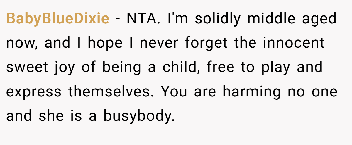BabyBlueDixie − NTA. I'm solidly middle aged now, and I hope I never forget the innocent sweet joy of being a child, free to play and express themselves. You are harming no one and she is a busybody.