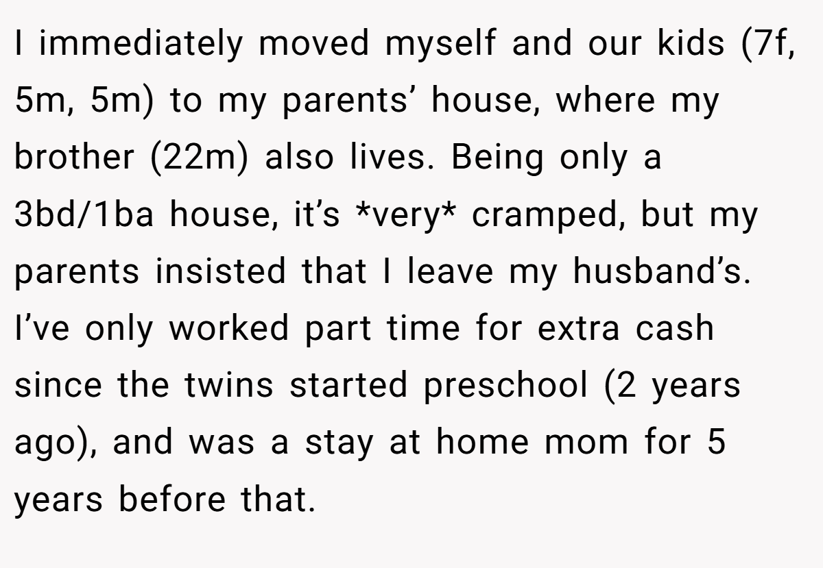 I immediately moved myself and our kids (7f, 5m, 5m) to my parents’ house, where my brother (22m) also lives. Being only a 3bd/1ba house, it’s *very* cramped, but my parents insisted that I leave my husband’s. I’ve only worked part time for extra cash since the twins started preschool (2 years ago), and was a stay at home mom for 5 years before that.
